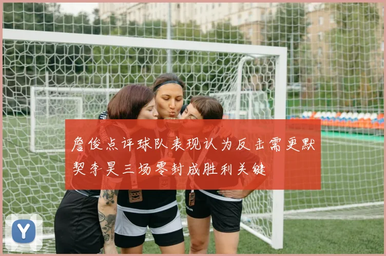 詹俊点评球队表现认为反击需更默契李昊三场零封成胜利关键