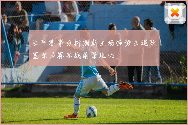 法甲赛事分析朗斯主场强势击退欧塞尔马赛客战前景堪忧