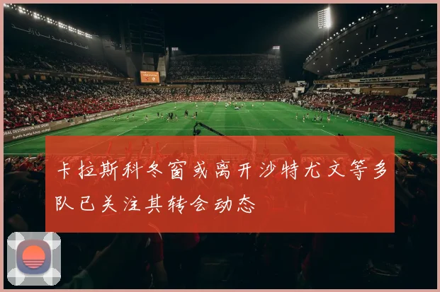 卡拉斯科冬窗或离开沙特尤文等多队已关注其转会动态
