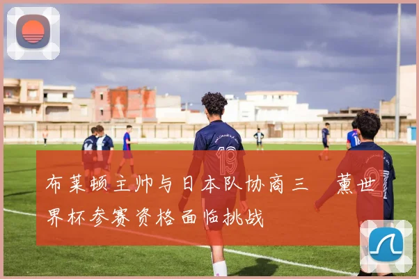 布莱顿主帅与日本队协商三笘薰世界杯参赛资格面临挑战