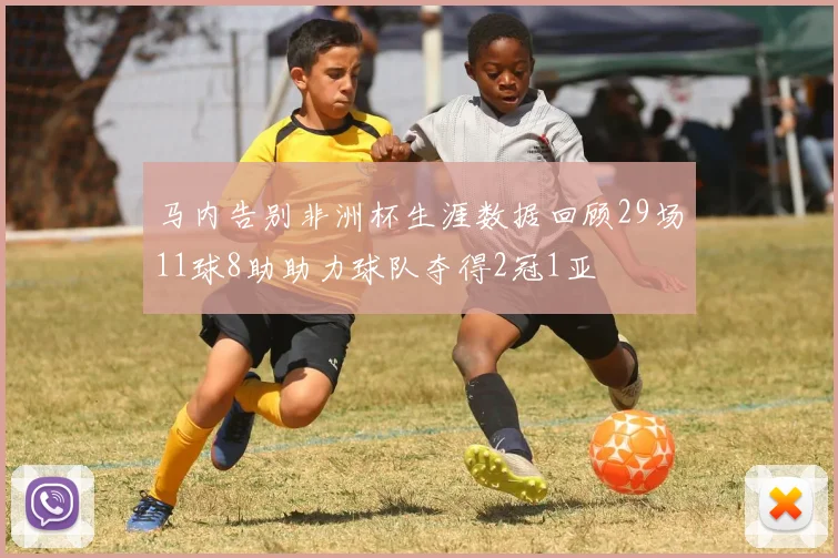 马内告别非洲杯生涯数据回顾29场11球8助助力球队夺得2冠1亚