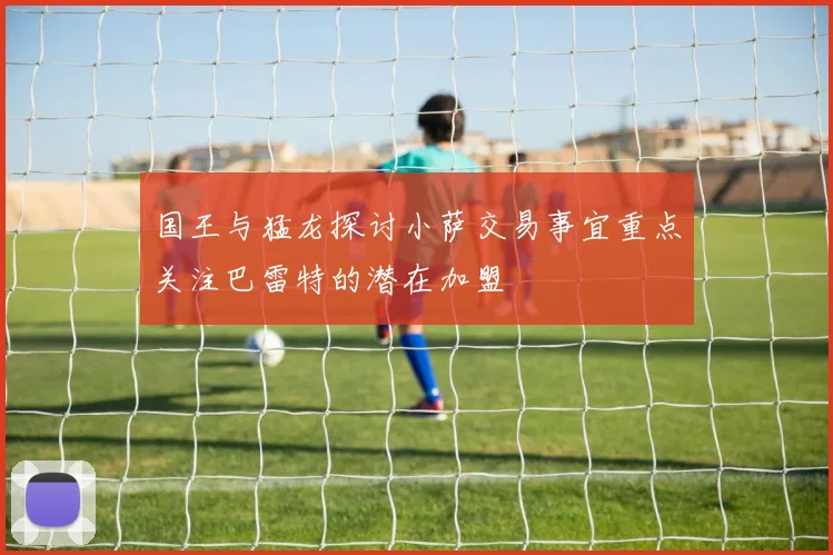 国王与猛龙探讨小萨交易事宜重点关注巴雷特的潜在加盟