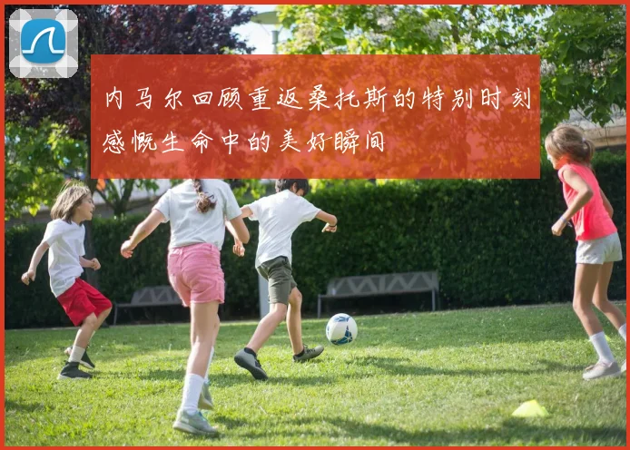 内马尔回顾重返桑托斯的特别时刻感慨生命中的美好瞬间